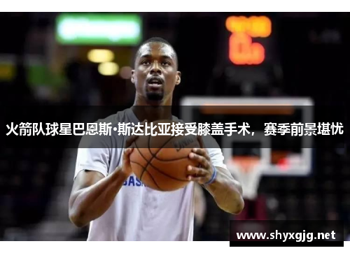 火箭队球星巴恩斯·斯达比亚接受膝盖手术，赛季前景堪忧
