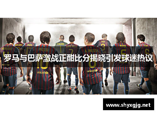 罗马与巴萨激战正酣比分揭晓引发球迷热议
